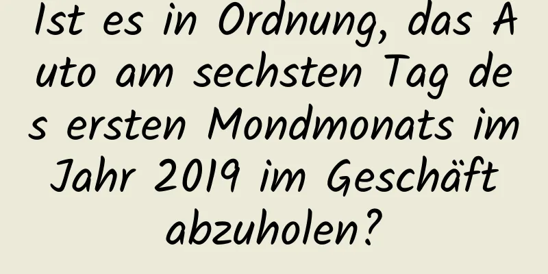 Ist es in Ordnung, das Auto am sechsten Tag des ersten Mondmonats im Jahr 2019 im Geschäft abzuholen?