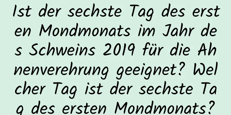 Ist der sechste Tag des ersten Mondmonats im Jahr des Schweins 2019 für die Ahnenverehrung geeignet? Welcher Tag ist der sechste Tag des ersten Mondmonats?