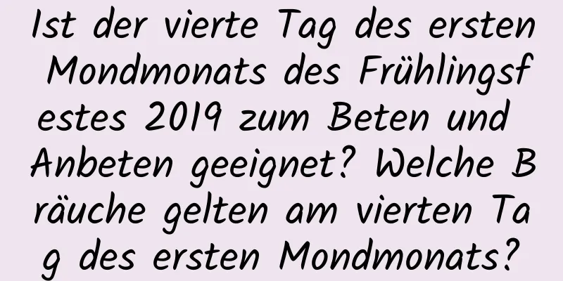 Ist der vierte Tag des ersten Mondmonats des Frühlingsfestes 2019 zum Beten und Anbeten geeignet? Welche Bräuche gelten am vierten Tag des ersten Mondmonats?