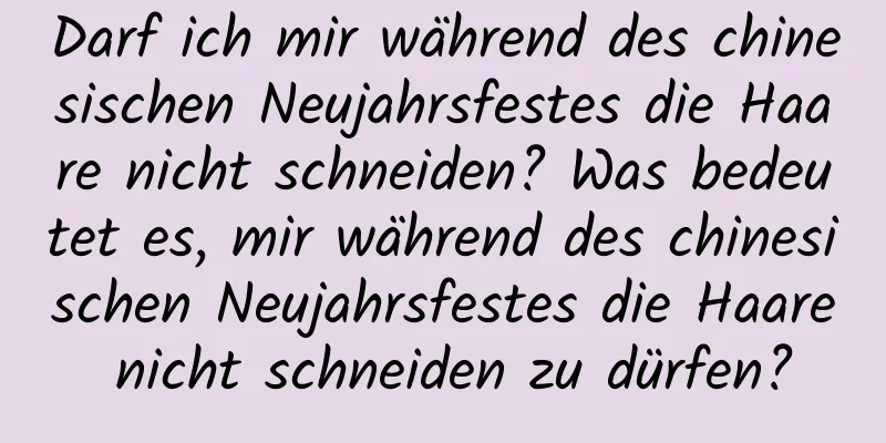 Darf ich mir während des chinesischen Neujahrsfestes die Haare nicht schneiden? Was bedeutet es, mir während des chinesischen Neujahrsfestes die Haare nicht schneiden zu dürfen?