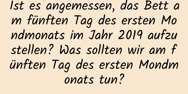 Ist es angemessen, das Bett am fünften Tag des ersten Mondmonats im Jahr 2019 aufzustellen? Was sollten wir am fünften Tag des ersten Mondmonats tun?