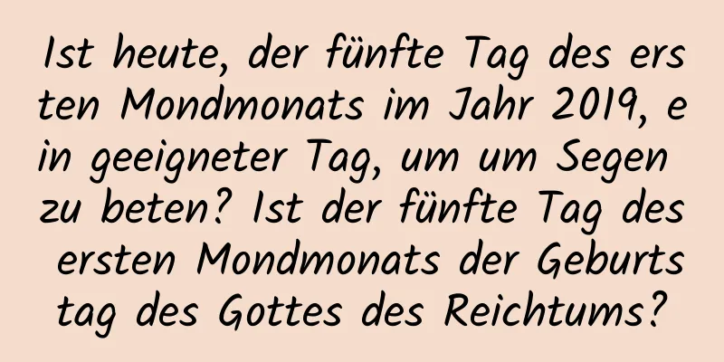 Ist heute, der fünfte Tag des ersten Mondmonats im Jahr 2019, ein geeigneter Tag, um um Segen zu beten? Ist der fünfte Tag des ersten Mondmonats der Geburtstag des Gottes des Reichtums?