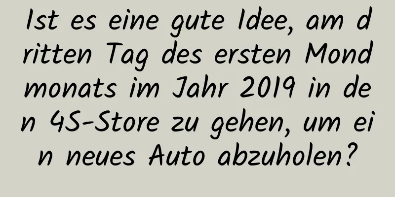 Ist es eine gute Idee, am dritten Tag des ersten Mondmonats im Jahr 2019 in den 4S-Store zu gehen, um ein neues Auto abzuholen?