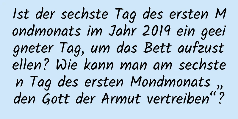 Ist der sechste Tag des ersten Mondmonats im Jahr 2019 ein geeigneter Tag, um das Bett aufzustellen? Wie kann man am sechsten Tag des ersten Mondmonats „den Gott der Armut vertreiben“?