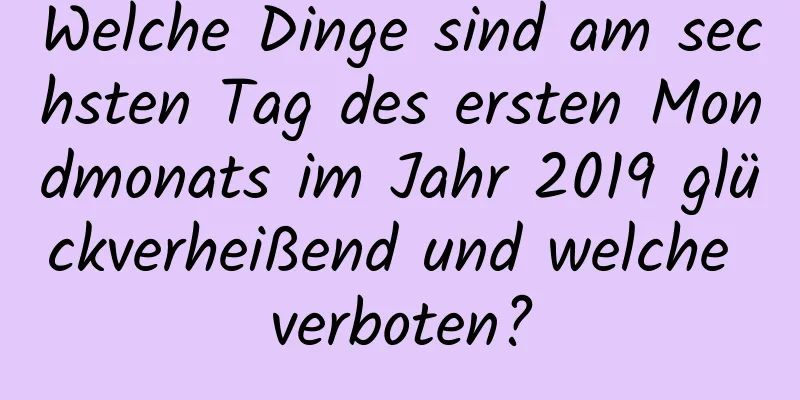 Welche Dinge sind am sechsten Tag des ersten Mondmonats im Jahr 2019 glückverheißend und welche verboten?