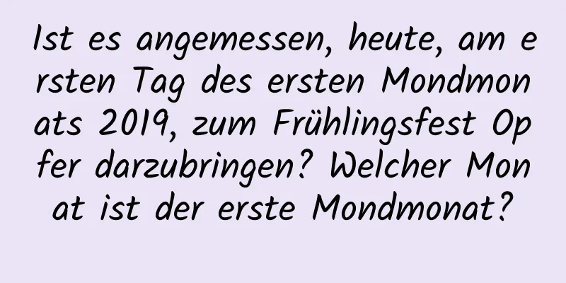 Ist es angemessen, heute, am ersten Tag des ersten Mondmonats 2019, zum Frühlingsfest Opfer darzubringen? Welcher Monat ist der erste Mondmonat?