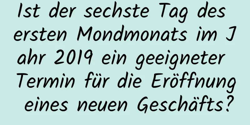 Ist der sechste Tag des ersten Mondmonats im Jahr 2019 ein geeigneter Termin für die Eröffnung eines neuen Geschäfts?