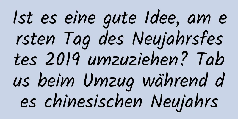 Ist es eine gute Idee, am ersten Tag des Neujahrsfestes 2019 umzuziehen? Tabus beim Umzug während des chinesischen Neujahrs