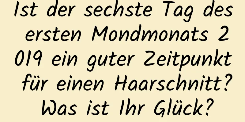 Ist der sechste Tag des ersten Mondmonats 2019 ein guter Zeitpunkt für einen Haarschnitt? Was ist Ihr Glück?