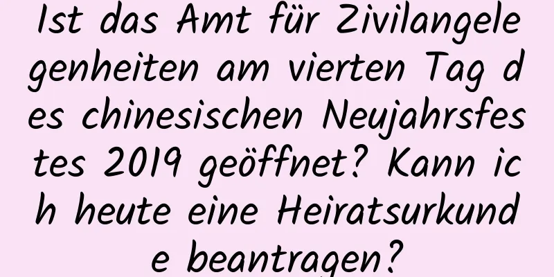 Ist das Amt für Zivilangelegenheiten am vierten Tag des chinesischen Neujahrsfestes 2019 geöffnet? Kann ich heute eine Heiratsurkunde beantragen?