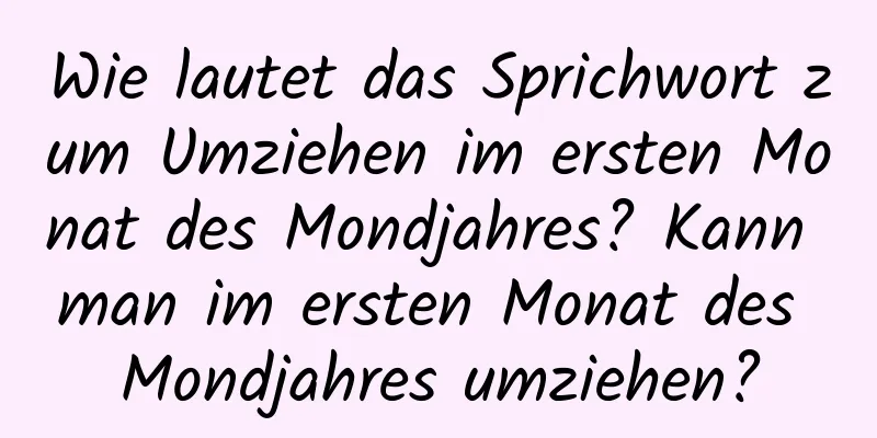 Wie lautet das Sprichwort zum Umziehen im ersten Monat des Mondjahres? Kann man im ersten Monat des Mondjahres umziehen?