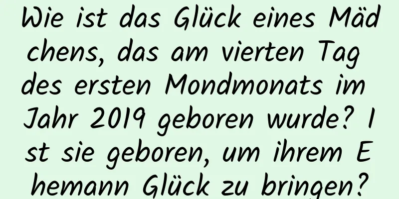 Wie ist das Glück eines Mädchens, das am vierten Tag des ersten Mondmonats im Jahr 2019 geboren wurde? Ist sie geboren, um ihrem Ehemann Glück zu bringen?