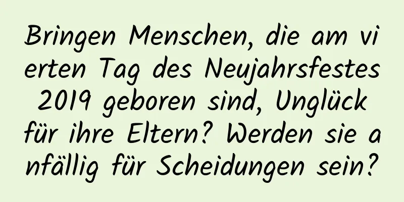 Bringen Menschen, die am vierten Tag des Neujahrsfestes 2019 geboren sind, Unglück für ihre Eltern? Werden sie anfällig für Scheidungen sein?