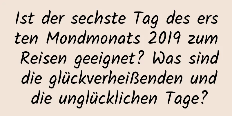 Ist der sechste Tag des ersten Mondmonats 2019 zum Reisen geeignet? Was sind die glückverheißenden und die unglücklichen Tage?