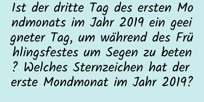 Ist der dritte Tag des ersten Mondmonats im Jahr 2019 ein geeigneter Tag, um während des Frühlingsfestes um Segen zu beten? Welches Sternzeichen hat der erste Mondmonat im Jahr 2019?