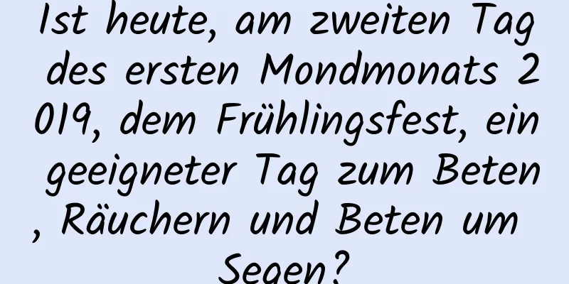 Ist heute, am zweiten Tag des ersten Mondmonats 2019, dem Frühlingsfest, ein geeigneter Tag zum Beten, Räuchern und Beten um Segen?