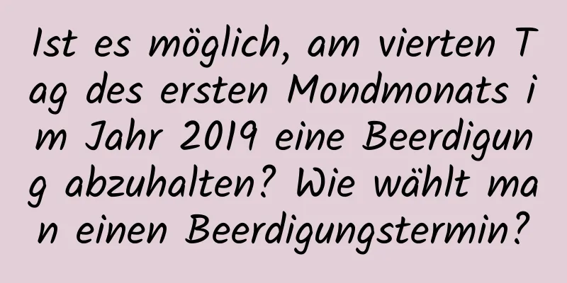 Ist es möglich, am vierten Tag des ersten Mondmonats im Jahr 2019 eine Beerdigung abzuhalten? Wie wählt man einen Beerdigungstermin?