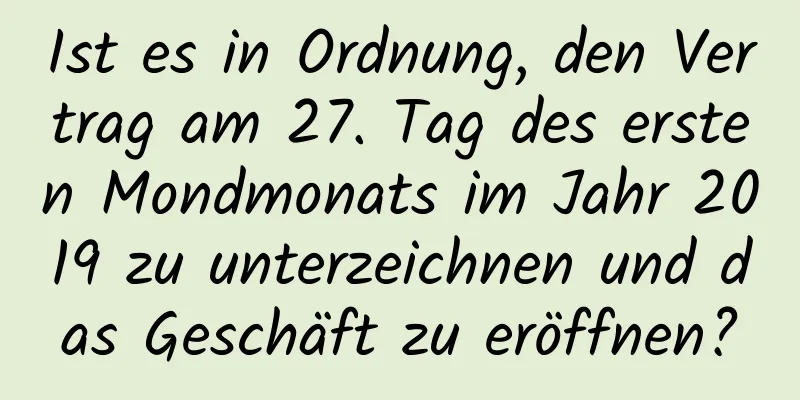 Ist es in Ordnung, den Vertrag am 27. Tag des ersten Mondmonats im Jahr 2019 zu unterzeichnen und das Geschäft zu eröffnen?