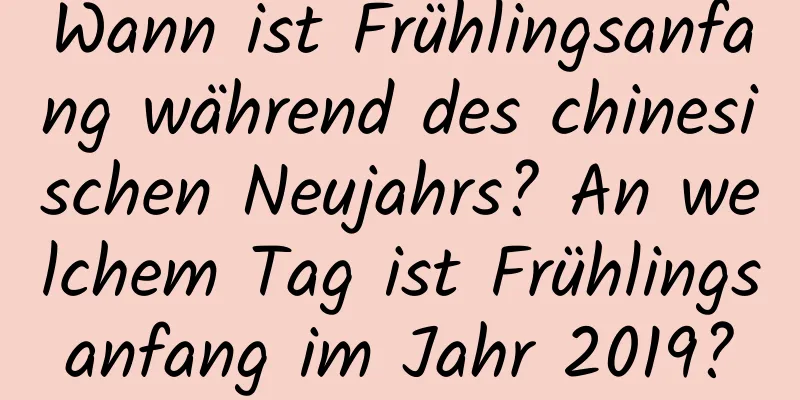 Wann ist Frühlingsanfang während des chinesischen Neujahrs? An welchem ​​Tag ist Frühlingsanfang im Jahr 2019?