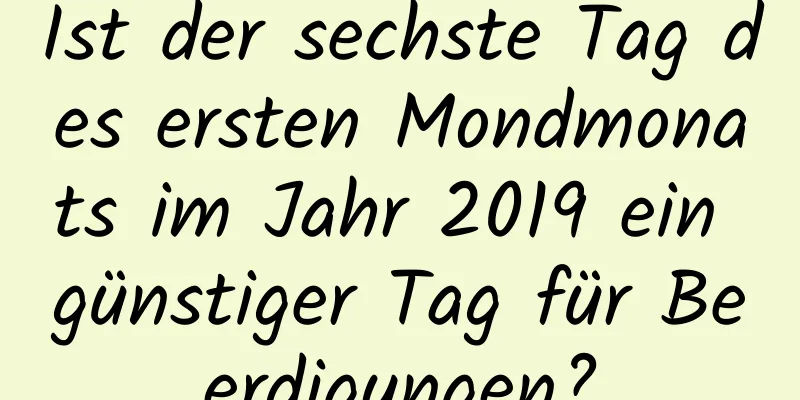 Ist der sechste Tag des ersten Mondmonats im Jahr 2019 ein günstiger Tag für Beerdigungen?