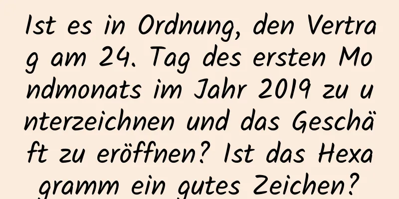 Ist es in Ordnung, den Vertrag am 24. Tag des ersten Mondmonats im Jahr 2019 zu unterzeichnen und das Geschäft zu eröffnen? Ist das Hexagramm ein gutes Zeichen?