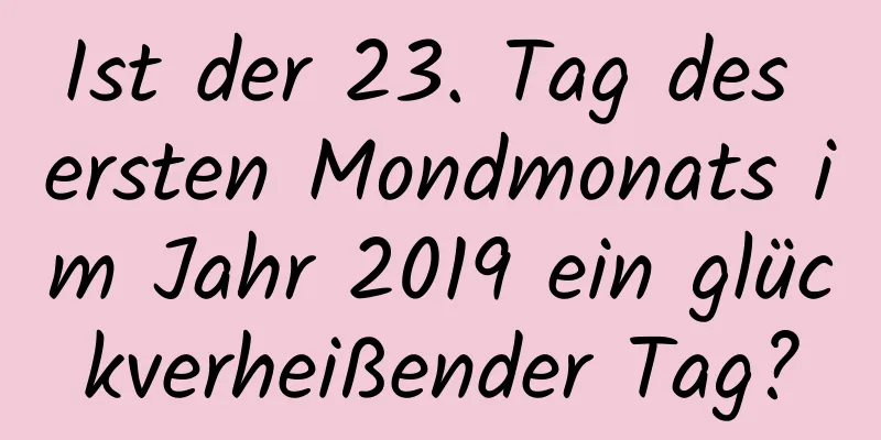 Ist der 23. Tag des ersten Mondmonats im Jahr 2019 ein glückverheißender Tag?