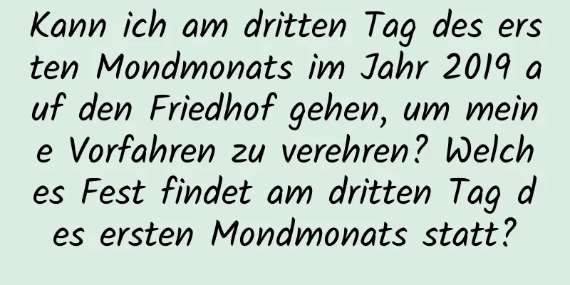 Kann ich am dritten Tag des ersten Mondmonats im Jahr 2019 auf den Friedhof gehen, um meine Vorfahren zu verehren? Welches Fest findet am dritten Tag des ersten Mondmonats statt?