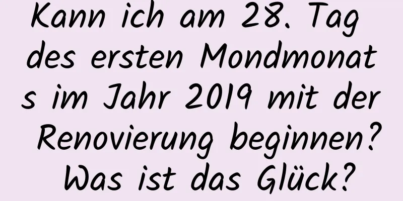 Kann ich am 28. Tag des ersten Mondmonats im Jahr 2019 mit der Renovierung beginnen? Was ist das Glück?