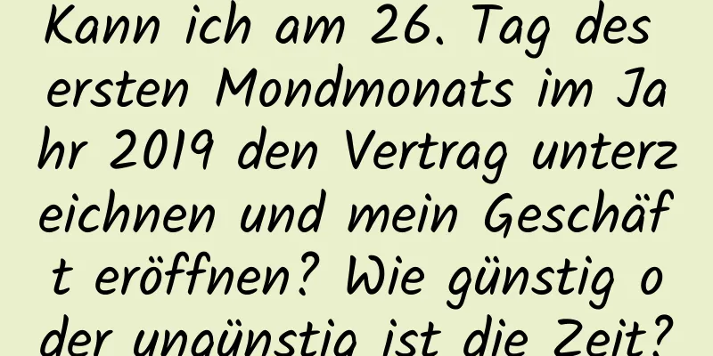 Kann ich am 26. Tag des ersten Mondmonats im Jahr 2019 den Vertrag unterzeichnen und mein Geschäft eröffnen? Wie günstig oder ungünstig ist die Zeit?