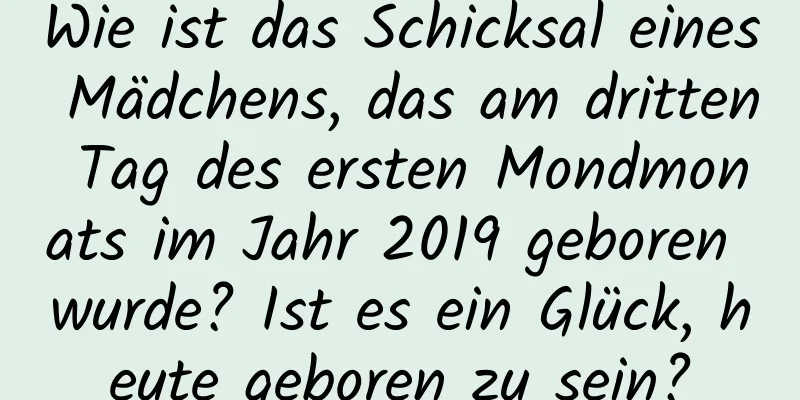 Wie ist das Schicksal eines Mädchens, das am dritten Tag des ersten Mondmonats im Jahr 2019 geboren wurde? Ist es ein Glück, heute geboren zu sein?