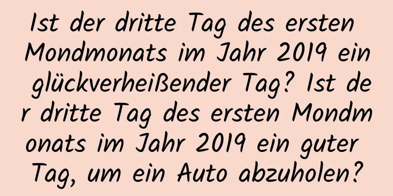 Ist der dritte Tag des ersten Mondmonats im Jahr 2019 ein glückverheißender Tag? Ist der dritte Tag des ersten Mondmonats im Jahr 2019 ein guter Tag, um ein Auto abzuholen?