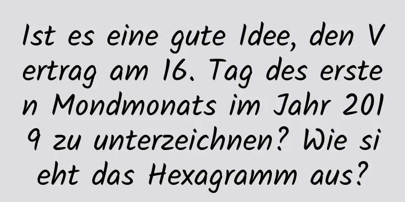 Ist es eine gute Idee, den Vertrag am 16. Tag des ersten Mondmonats im Jahr 2019 zu unterzeichnen? Wie sieht das Hexagramm aus?