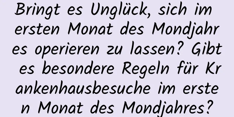 Bringt es Unglück, sich im ersten Monat des Mondjahres operieren zu lassen? Gibt es besondere Regeln für Krankenhausbesuche im ersten Monat des Mondjahres?