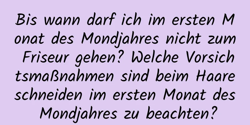 Bis wann darf ich im ersten Monat des Mondjahres nicht zum Friseur gehen? Welche Vorsichtsmaßnahmen sind beim Haareschneiden im ersten Monat des Mondjahres zu beachten?