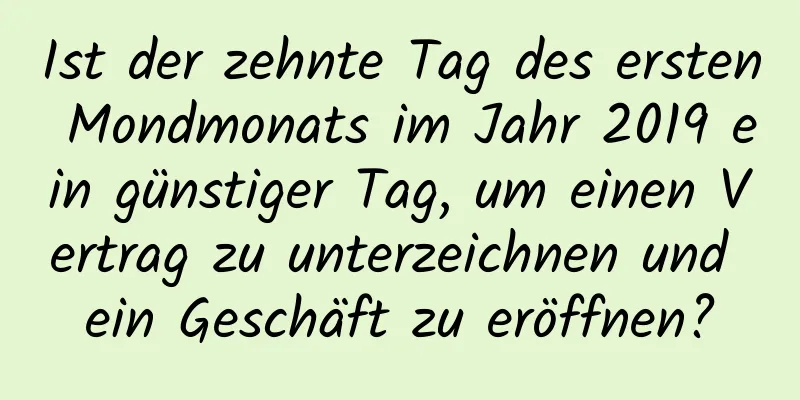 Ist der zehnte Tag des ersten Mondmonats im Jahr 2019 ein günstiger Tag, um einen Vertrag zu unterzeichnen und ein Geschäft zu eröffnen?