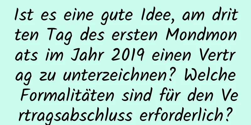 Ist es eine gute Idee, am dritten Tag des ersten Mondmonats im Jahr 2019 einen Vertrag zu unterzeichnen? Welche Formalitäten sind für den Vertragsabschluss erforderlich?