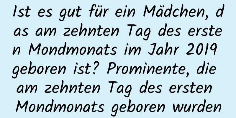 Ist es gut für ein Mädchen, das am zehnten Tag des ersten Mondmonats im Jahr 2019 geboren ist? Prominente, die am zehnten Tag des ersten Mondmonats geboren wurden