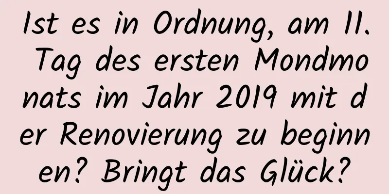 Ist es in Ordnung, am 11. Tag des ersten Mondmonats im Jahr 2019 mit der Renovierung zu beginnen? Bringt das Glück?