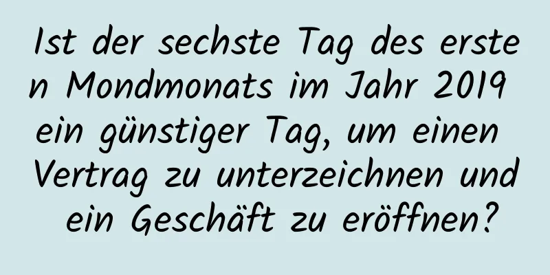 Ist der sechste Tag des ersten Mondmonats im Jahr 2019 ein günstiger Tag, um einen Vertrag zu unterzeichnen und ein Geschäft zu eröffnen?