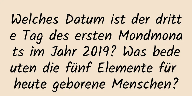 Welches Datum ist der dritte Tag des ersten Mondmonats im Jahr 2019? Was bedeuten die fünf Elemente für heute geborene Menschen?