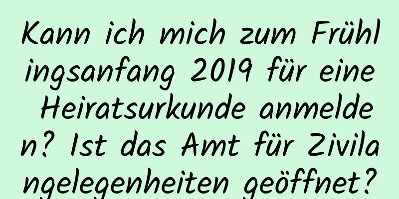 Kann ich mich zum Frühlingsanfang 2019 für eine Heiratsurkunde anmelden? Ist das Amt für Zivilangelegenheiten geöffnet?