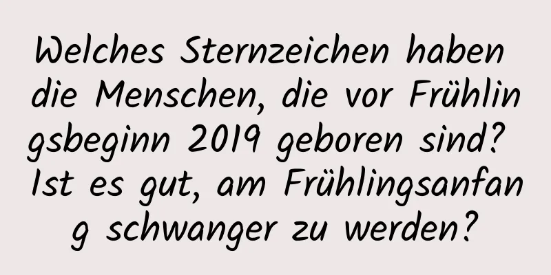 Welches Sternzeichen haben die Menschen, die vor Frühlingsbeginn 2019 geboren sind? Ist es gut, am Frühlingsanfang schwanger zu werden?