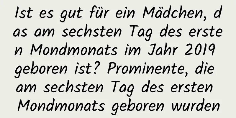 Ist es gut für ein Mädchen, das am sechsten Tag des ersten Mondmonats im Jahr 2019 geboren ist? Prominente, die am sechsten Tag des ersten Mondmonats geboren wurden