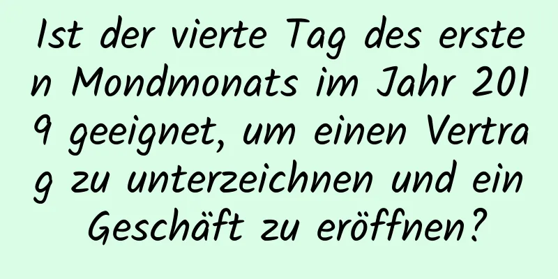 Ist der vierte Tag des ersten Mondmonats im Jahr 2019 geeignet, um einen Vertrag zu unterzeichnen und ein Geschäft zu eröffnen?