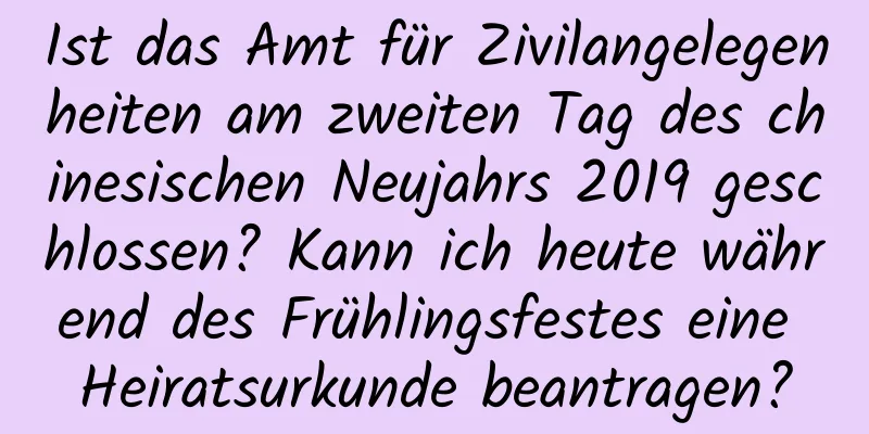 Ist das Amt für Zivilangelegenheiten am zweiten Tag des chinesischen Neujahrs 2019 geschlossen? Kann ich heute während des Frühlingsfestes eine Heiratsurkunde beantragen?