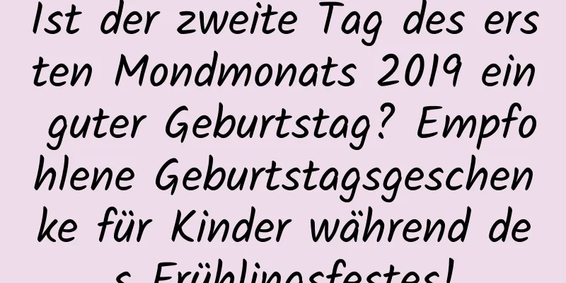 Ist der zweite Tag des ersten Mondmonats 2019 ein guter Geburtstag? Empfohlene Geburtstagsgeschenke für Kinder während des Frühlingsfestes!