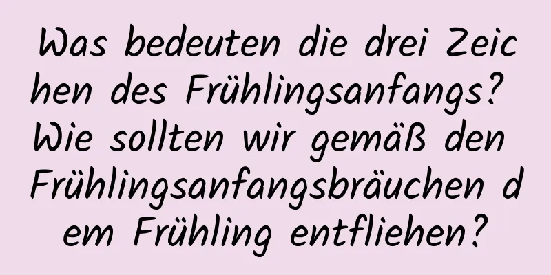 Was bedeuten die drei Zeichen des Frühlingsanfangs? Wie sollten wir gemäß den Frühlingsanfangsbräuchen dem Frühling entfliehen?