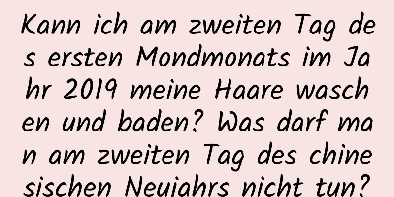 Kann ich am zweiten Tag des ersten Mondmonats im Jahr 2019 meine Haare waschen und baden? Was darf man am zweiten Tag des chinesischen Neujahrs nicht tun?