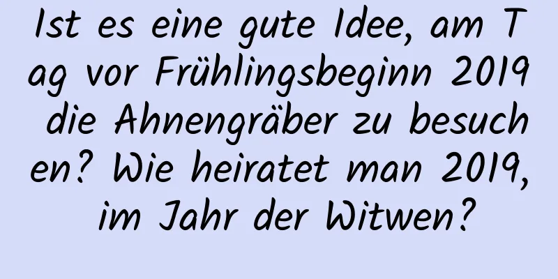 Ist es eine gute Idee, am Tag vor Frühlingsbeginn 2019 die Ahnengräber zu besuchen? Wie heiratet man 2019, im Jahr der Witwen?