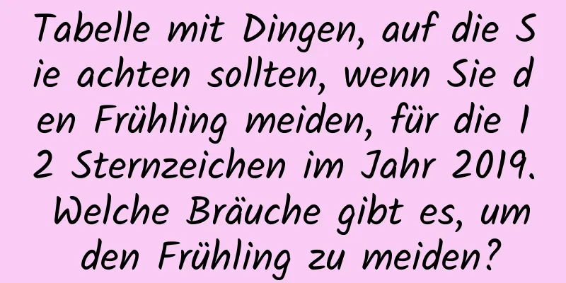 Tabelle mit Dingen, auf die Sie achten sollten, wenn Sie den Frühling meiden, für die 12 Sternzeichen im Jahr 2019. Welche Bräuche gibt es, um den Frühling zu meiden?